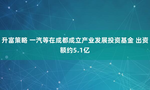 升富策略 一汽等在成都成立产业发展投资基金 出资额约5.1亿