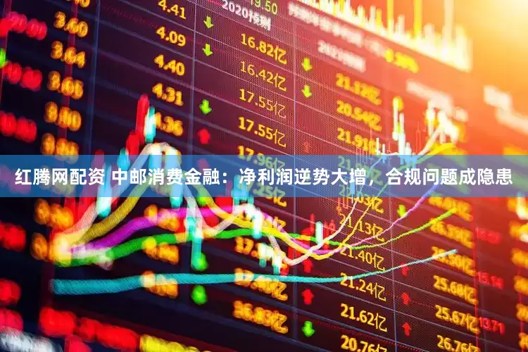 红腾网配资 中邮消费金融：净利润逆势大增，合规问题成隐患