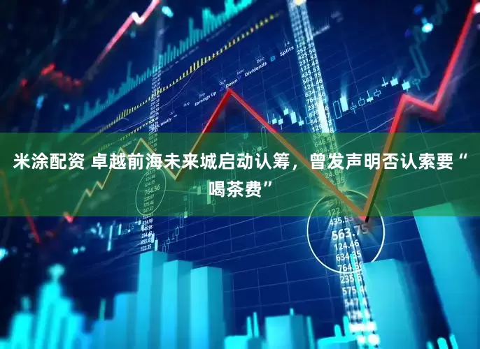 米涂配资 卓越前海未来城启动认筹，曾发声明否认索要“喝茶费”