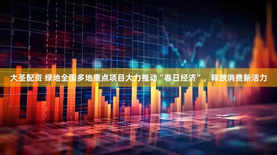 大圣配资 绿地全国多地重点项目大力推动“春日经济”，释放消费新活力