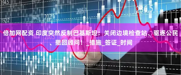 倍加网配资 印度突然反制巴基斯坦：关闭边境检查站、驱逐公民、撤回顾问！_措施_签证_时间