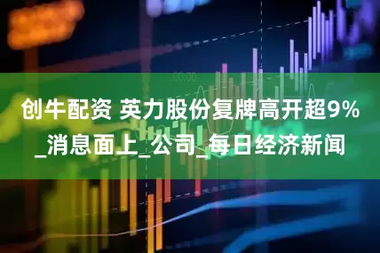 创牛配资 英力股份复牌高开超9%_消息面上_公司_每日经济新闻