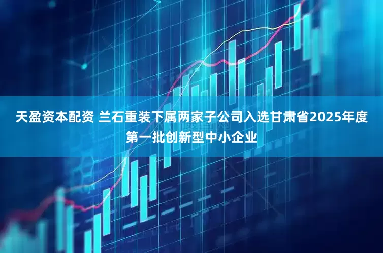 天盈资本配资 兰石重装下属两家子公司入选甘肃省2025年度第一批创新型中小企业
