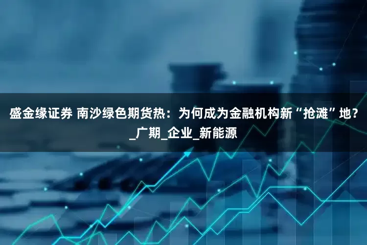 盛金缘证券 南沙绿色期货热：为何成为金融机构新“抢滩”地？_广期_企业_新能源