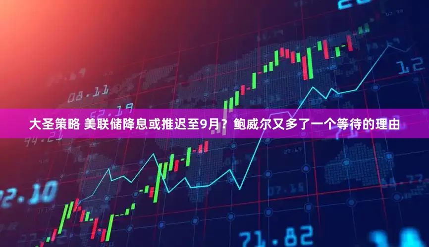 大圣策略 美联储降息或推迟至9月？鲍威尔又多了一个等待的理由