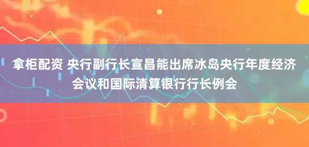 拿柜配资 央行副行长宣昌能出席冰岛央行年度经济会议和国际清算银行行长例会