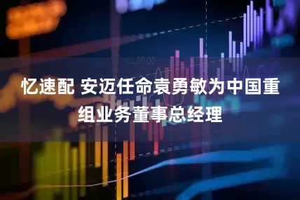 忆速配 安迈任命袁勇敏为中国重组业务董事总经理