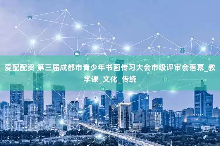 爱配配资 第三届成都市青少年书画传习大会市级评审会落幕_教学课_文化_传统