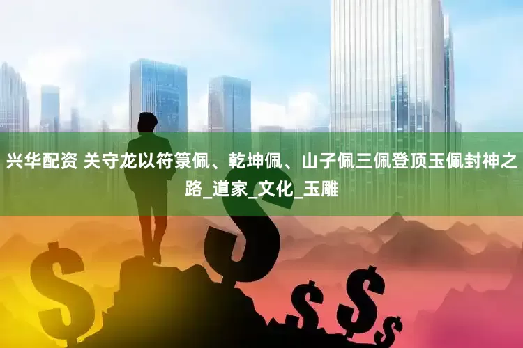 兴华配资 关守龙以符箓佩、乾坤佩、山子佩三佩登顶玉佩封神之路_道家_文化_玉雕
