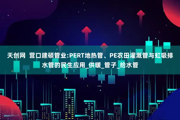 天创网  营口建硕管业:PERT地热管、PE农田灌溉管与虹吸排水管的民生应用_供暖_管子_给水管