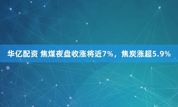 华亿配资 焦煤夜盘收涨将近7%，焦炭涨超5.9%