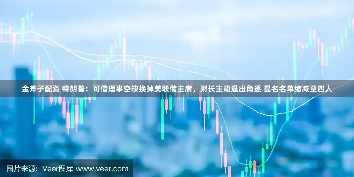 金斧子配资 特朗普：可借理事空缺换掉美联储主席，财长主动退出角逐 提名名单缩减至四人