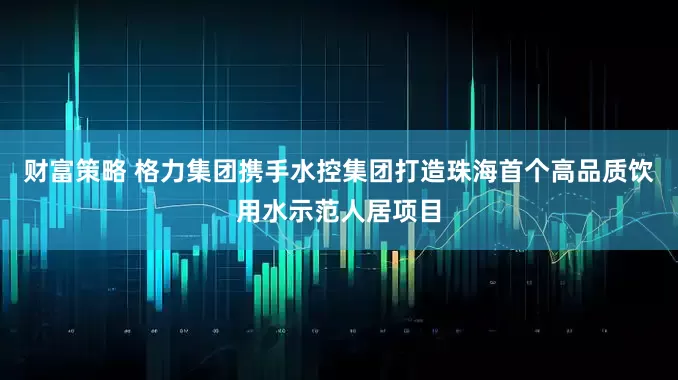 财富策略 格力集团携手水控集团打造珠海首个高品质饮用水示范人居项目