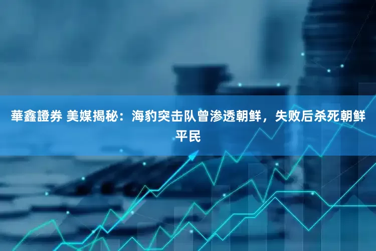 華鑫證券 美媒揭秘：海豹突击队曾渗透朝鲜，失败后杀死朝鲜平民