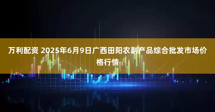 万利配资 2025年6月9日广西田阳农副产品综合批发市场价格行情