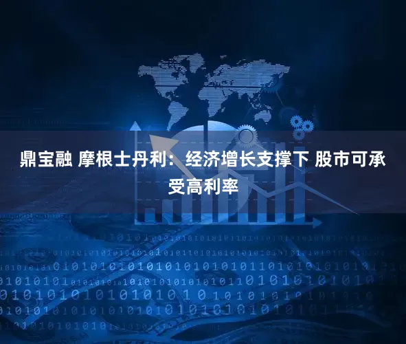 鼎宝融 摩根士丹利：经济增长支撑下 股市可承受高利率