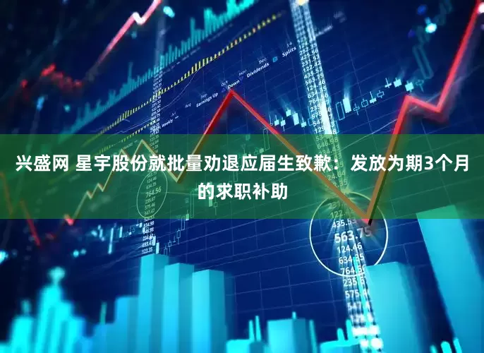 兴盛网 星宇股份就批量劝退应届生致歉：发放为期3个月的求职补助