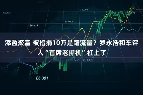 添盈聚富 被指捐10万是蹭流量？罗永浩和车评人“首席老撕机”杠上了